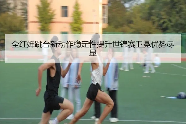 全红婵跳台新动作稳定性提升世锦赛卫冕优势尽显